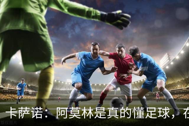 卡萨诺：阿莫林是真的懂足球，在他的带领下，米兰能够打进前四名
