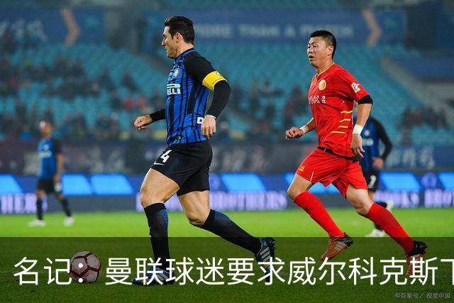 名记：曼联球迷要求威尔科克斯下课，球队引援不力引发不满