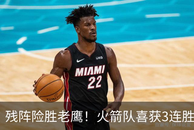 残阵险胜老鹰！火箭队喜获3连胜，3位老将未登场，谢泼德复出立功